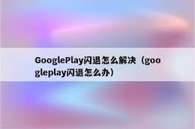 为什么Play商店一直闪退及解决办法-为何Play商店持续闪退的解决之策