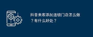 抖音来客怎样添加连锁门店-抖音来客添加连锁门店之法
