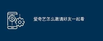 爱奇艺邀友共同观影-爱奇艺邀请好友一起观影